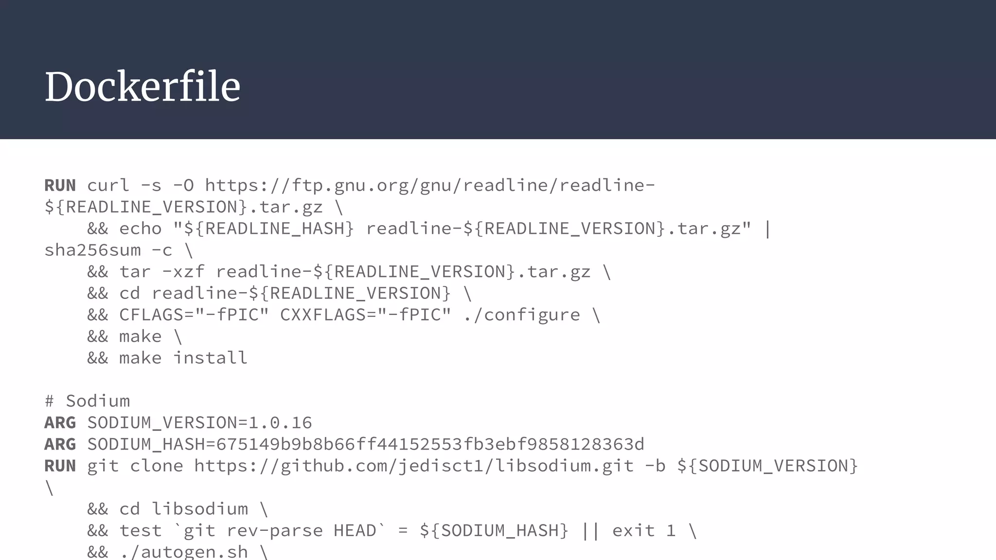 Dockerfile
RUN curl -s -O https://ftp.gnu.org/gnu/readline/readline-
${READLINE_VERSION}.tar.gz 
&& echo "${READLINE_HASH} readline-${READLINE_VERSION}.tar.gz" |
sha256sum -c 
&& tar -xzf readline-${READLINE_VERSION}.tar.gz 
&& cd readline-${READLINE_VERSION} 
&& CFLAGS="-fPIC" CXXFLAGS="-fPIC" ./configure 
&& make 
&& make install
# Sodium
ARG SODIUM_VERSION=1.0.16
ARG SODIUM_HASH=675149b9b8b66ff44152553fb3ebf9858128363d
RUN git clone https://github.com/jedisct1/libsodium.git -b ${SODIUM_VERSION}

&& cd libsodium 
&& test `git rev-parse HEAD` = ${SODIUM_HASH} || exit 1 
&& ./autogen.sh 
 