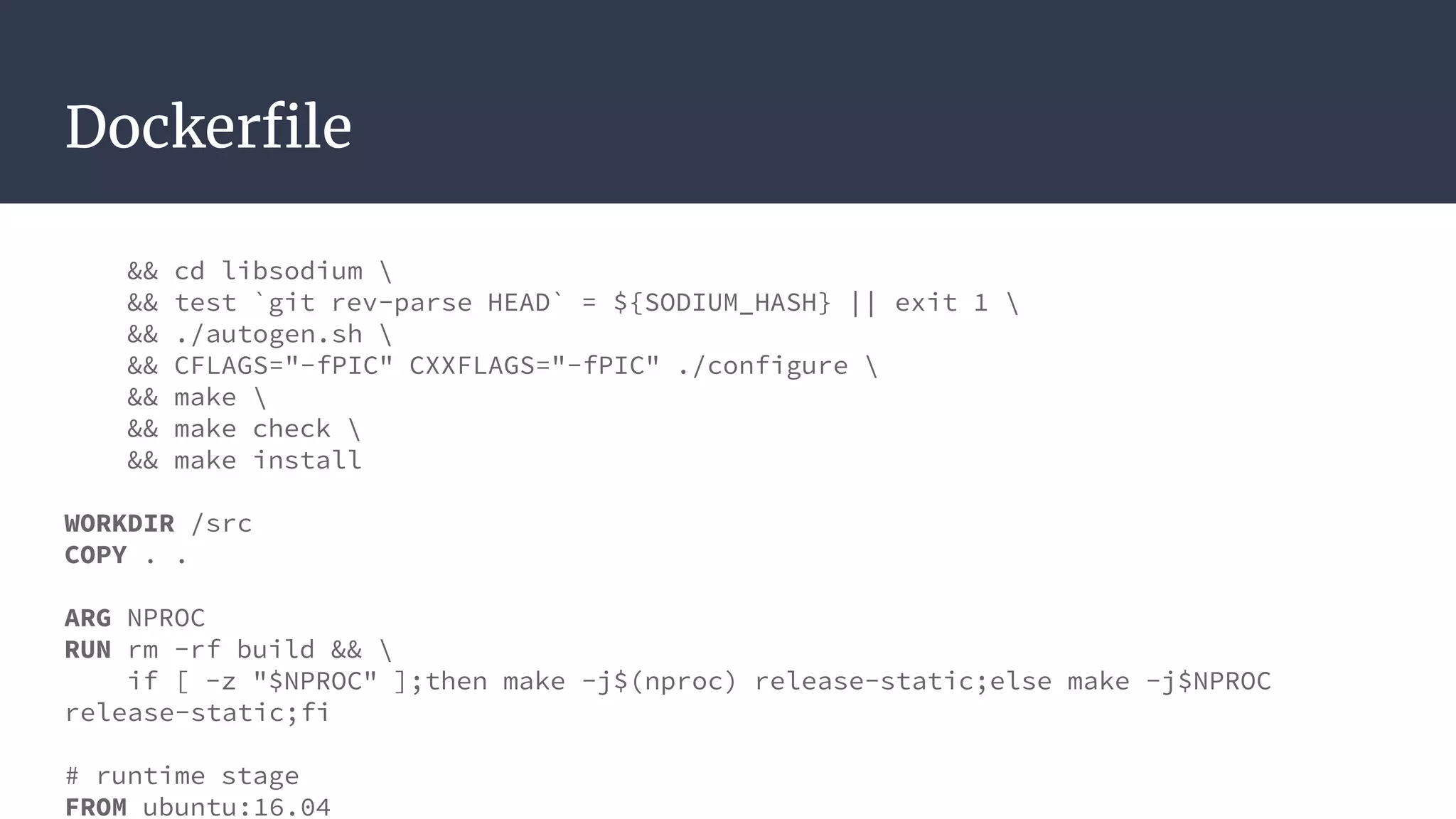 Dockerfile
&& cd libsodium 
&& test `git rev-parse HEAD` = ${SODIUM_HASH} || exit 1 
&& ./autogen.sh 
&& CFLAGS="-fPIC" CXXFLAGS="-fPIC" ./configure 
&& make 
&& make check 
&& make install
WORKDIR /src
COPY . .
ARG NPROC
RUN rm -rf build && 
if [ -z "$NPROC" ];then make -j$(nproc) release-static;else make -j$NPROC
release-static;fi
# runtime stage
FROM ubuntu:16.04
 