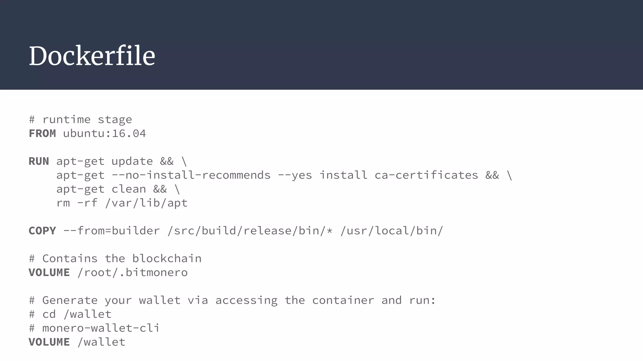 Dockerfile
# runtime stage
FROM ubuntu:16.04
RUN apt-get update && 
apt-get --no-install-recommends --yes install ca-certificates && 
apt-get clean && 
rm -rf /var/lib/apt
COPY --from=builder /src/build/release/bin/* /usr/local/bin/
# Contains the blockchain
VOLUME /root/.bitmonero
# Generate your wallet via accessing the container and run:
# cd /wallet
# monero-wallet-cli
VOLUME /wallet
 