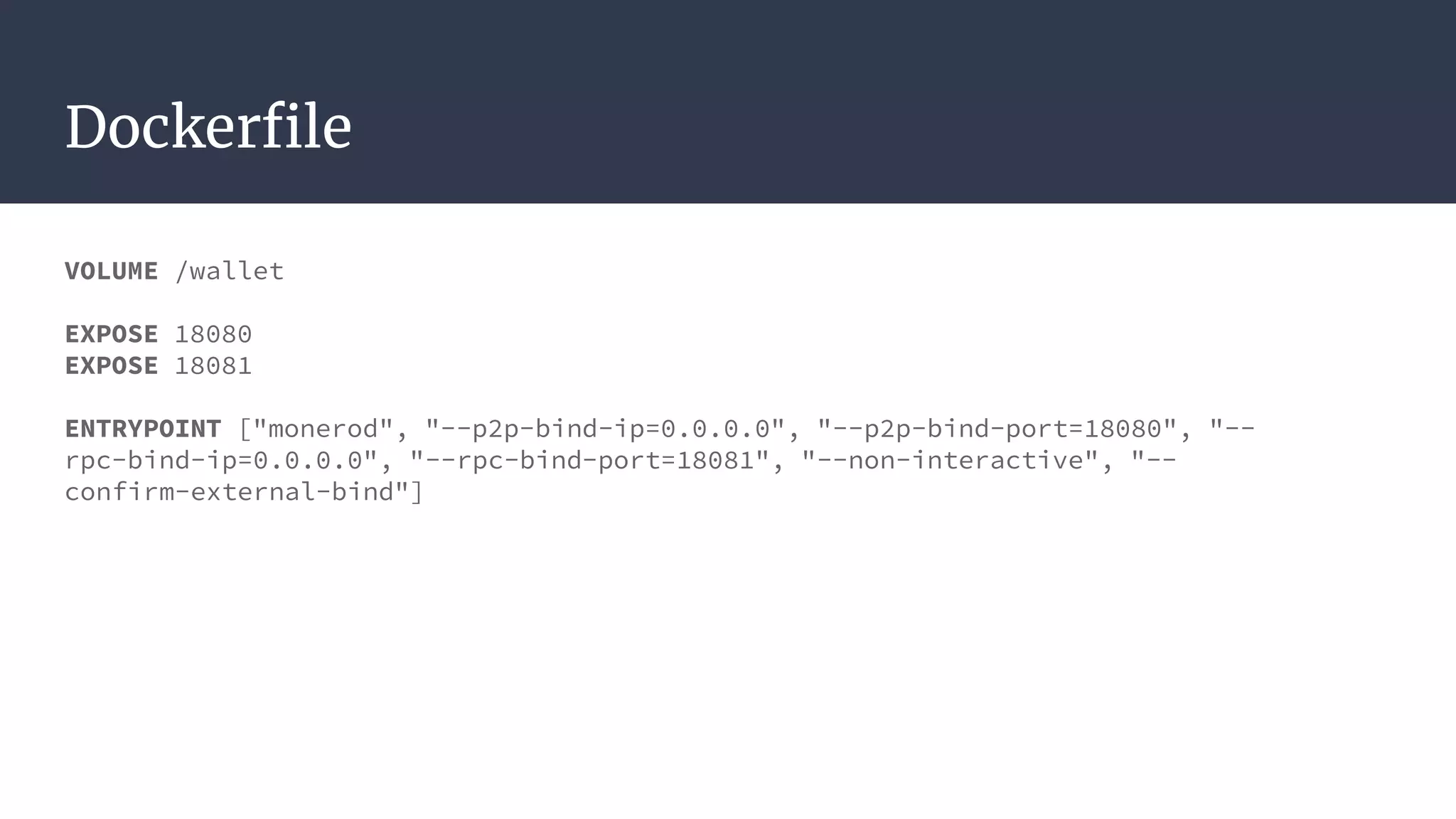 Dockerfile
VOLUME /wallet
EXPOSE 18080
EXPOSE 18081
ENTRYPOINT ["monerod", "--p2p-bind-ip=0.0.0.0", "--p2p-bind-port=18080", "--
rpc-bind-ip=0.0.0.0", "--rpc-bind-port=18081", "--non-interactive", "--
confirm-external-bind"]
 