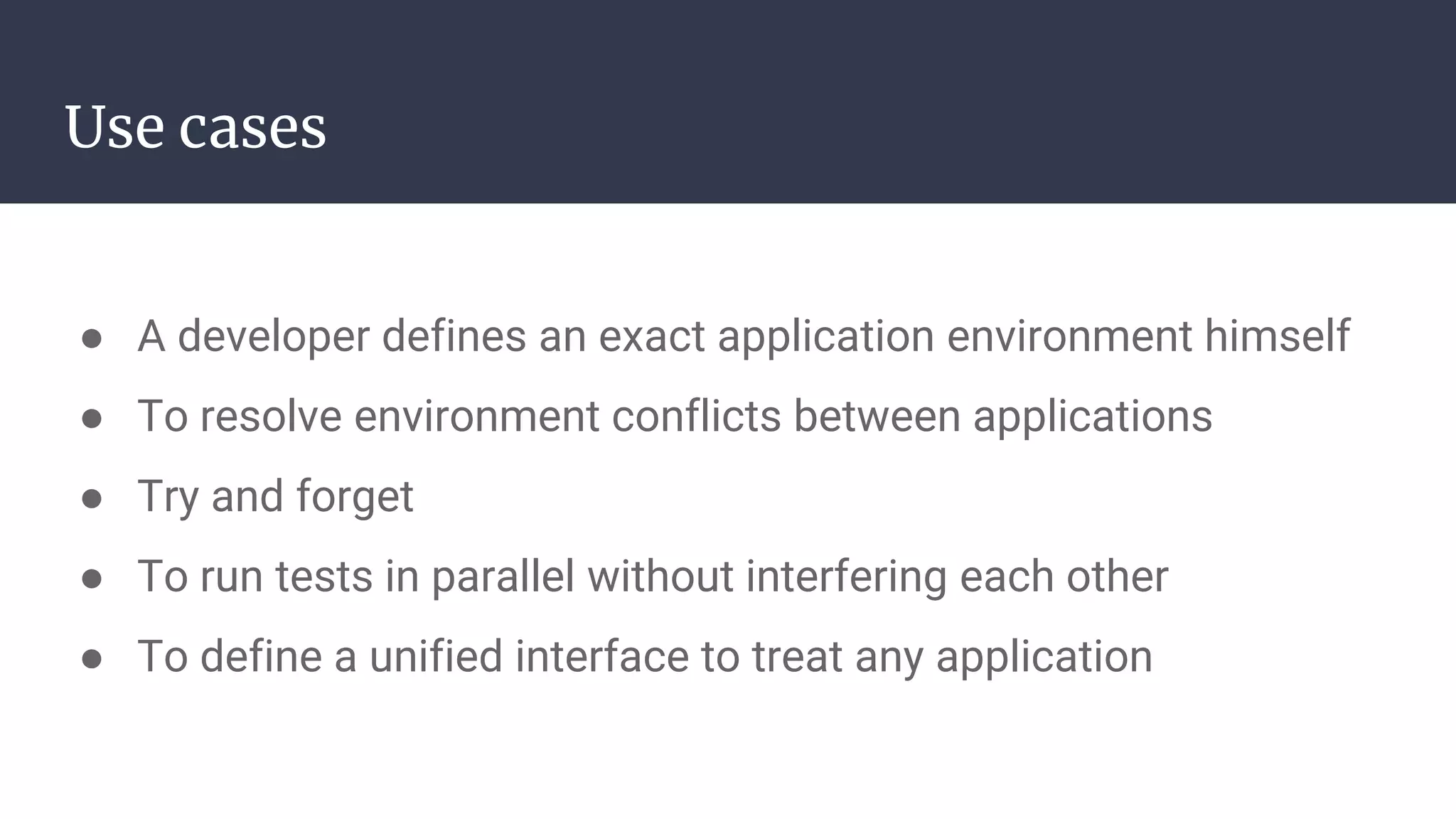 Use cases
● A developer defines an exact application environment himself
● To resolve environment conflicts between applications
● Try and forget
● To run tests in parallel without interfering each other
● To define a unified interface to treat any application
 