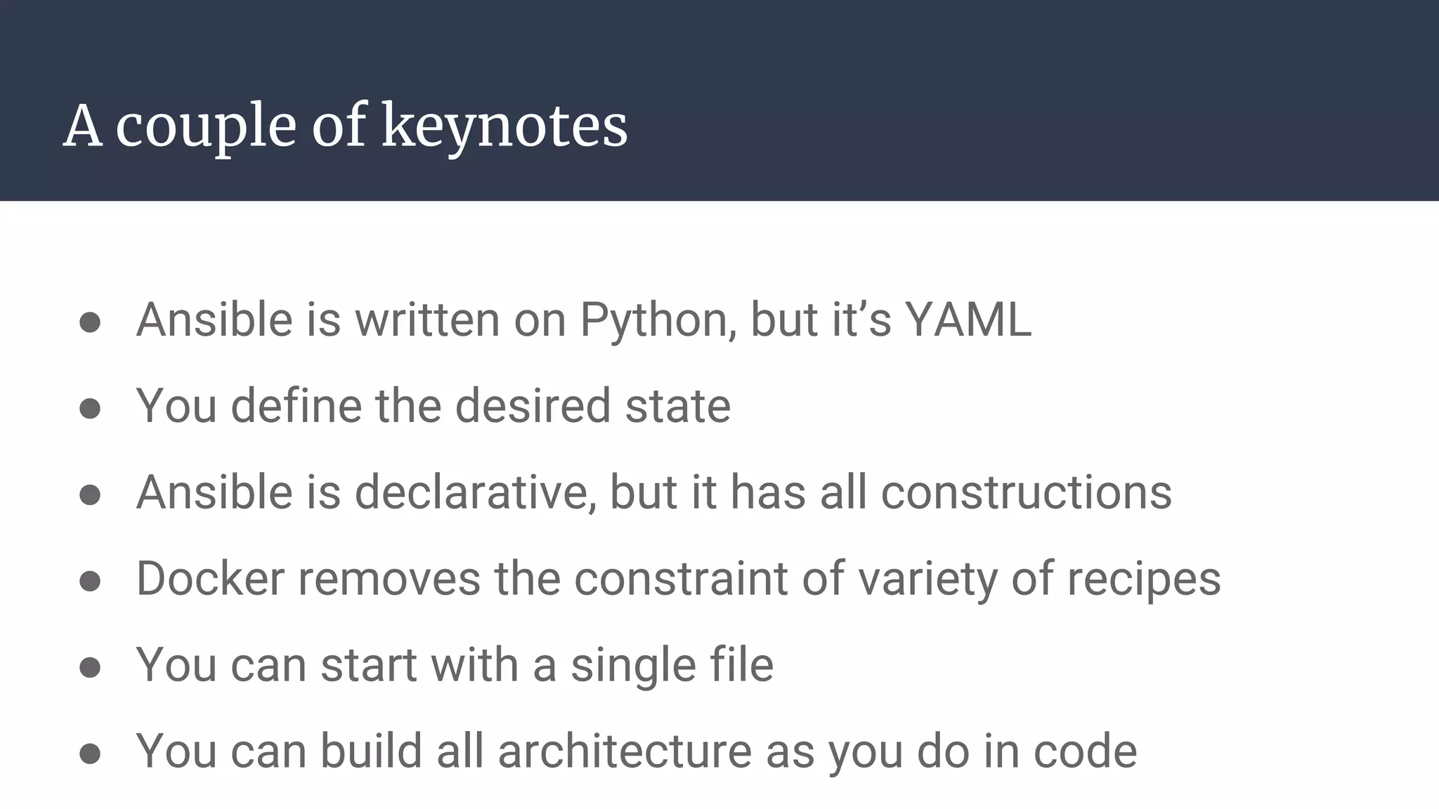 A couple of keynotes
● Ansible is written on Python, but it’s YAML
● You define the desired state
● Ansible is declarative, but it has all constructions
● Docker removes the constraint of variety of recipes
● You can start with a single file
● You can build all architecture as you do in code
 