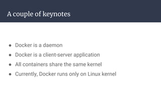 A couple of keynotes
● Docker is a daemon
● Docker is a client-server application
● All containers share the same kernel
● Currently, Docker runs only on Linux kernel
 