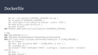 Dockerfile
&& tar -xzf openssl-${OPENSSL_VERSION}.tar.gz 
&& cd openssl-${OPENSSL_VERSION} 
&& ./Configure linux-x86_64 no-shared --static -fPIC 
&& make build_crypto build_ssl 
&& make install
ENV OPENSSL_ROOT_DIR=/usr/local/openssl-${OPENSSL_VERSION}
# ZMQ
ARG ZMQ_VERSION=v4.2.3
ARG ZMQ_HASH=3226b8ebddd9c6c738ba42986822c26418a49afb
RUN git clone https://github.com/zeromq/libzmq.git -b ${ZMQ_VERSION} 
&& cd libzmq 
&& test `git rev-parse HEAD` = ${ZMQ_HASH} || exit 1 
&& ./autogen.sh 
&& CFLAGS="-fPIC" CXXFLAGS="-fPIC" ./configure --enable-static --disable-
shared 
&& make 
&& make install 
 