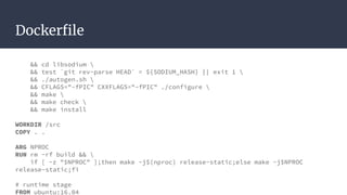 Dockerfile
&& cd libsodium 
&& test `git rev-parse HEAD` = ${SODIUM_HASH} || exit 1 
&& ./autogen.sh 
&& CFLAGS="-fPIC" CXXFLAGS="-fPIC" ./configure 
&& make 
&& make check 
&& make install
WORKDIR /src
COPY . .
ARG NPROC
RUN rm -rf build && 
if [ -z "$NPROC" ];then make -j$(nproc) release-static;else make -j$NPROC
release-static;fi
# runtime stage
FROM ubuntu:16.04
 