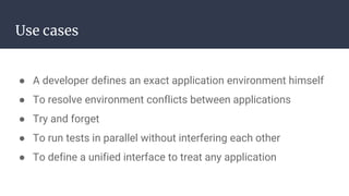 Use cases
● A developer defines an exact application environment himself
● To resolve environment conflicts between applications
● Try and forget
● To run tests in parallel without interfering each other
● To define a unified interface to treat any application
 