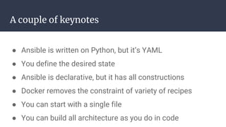A couple of keynotes
● Ansible is written on Python, but it’s YAML
● You define the desired state
● Ansible is declarative, but it has all constructions
● Docker removes the constraint of variety of recipes
● You can start with a single file
● You can build all architecture as you do in code
 