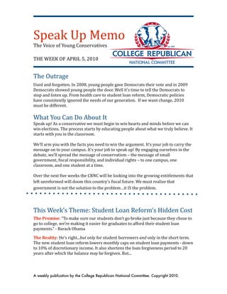 Speak Up Memo
The Voice of Young Conservatives

THE WEEK OF APRIL 5, 2010


The Outrage
Used and forgotten. In 2008, young people gave Democrats their vote and in 2009 
Democrats showed young people the door. Well it’s time to tell the Democrats to 
stop and listen up. From health care to student loan reform, Democratic policies 
have consistently ignored the needs of our generation.  If we want change, 2010 
must be different.
 
What You Can Do About It
Speak up! As a conservative we must begin to win hearts and minds before we can 
win elections. The process starts by educating people about what we truly believe. It 
starts with you in the classroom.
  
We’ll arm you with the facts you need to win the argument. It’s your job to carry the 
message on to your campus. It’s your job to speak up! By engaging ourselves in the 
debate, we’ll spread the message of conservatism – the message of small 
government, Xiscal responsibility, and individual rights – to one campus, one 
classroom, and one student at a time.

Over the next Xive weeks the CRNC will be looking into the growing entitlements that 
left unreformed will doom this country’s Xiscal future. We must realize that 
government is not the solution to the problem…it IS the problem.




This Week’s Theme: Student Loan Reform’s Hidden Cost
The Promise: “To make sure our students don’t go broke just because they chose to 
go to college, we’re making it easier for graduates to afford their student loan 
payments.” ‐ Barack Obama 

The Reality: He’s right...but only for student borrowers and only in the short term. 
The new student loan reform lowers monthly caps on student loan payments ‐ down 
to 10% of discretionary income. It also shortens the loan forgiveness period to 20 
years after which the balance may be forgiven. But...




A weekly publication by the College Republican National Committee. Copyright 2010.
 
