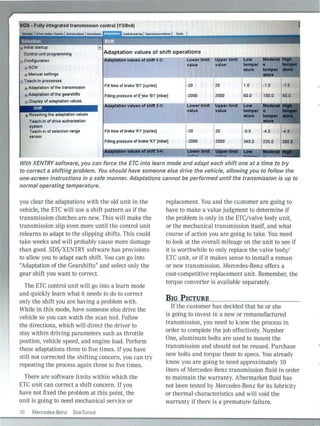 ~GS - Fully integrated transmission control (Y3/8n4)
Control unit programming
.:. Configuralion
Adaptation values of shift operations
SCN
Manual settings
Teach-In processes
Adaptation values of shift 1-2: Lower limit Upper llmlt
value value
Adaplalion of the transmission
Adaptalion of the gearshifts
e Display of adaptalion values
Shift
Fill time or brake '8 1' (cycles)
Filling pressure or 6 ke '81' [mbar)
Adaptation values of shift 2·3:
-20
.... 120
-2000 j 2000
Lower llmlt Upper limit
1.0 -1.0
60.0 100.0
L:ow
temper
atura
·1.5
60.0
,.I ''I:,,Resetting the adaptalion values
Teach-In of drive authorization
system
Teach-in of selection range
sensor
Fiii time or brake 'K1' (cycles)
value value
-20 20
r .. ,
' I~ '
" .
·0.5 -4.5 -4.5
Filling pressure of brake 'K1' [mbar] -2000 2000 340.0 220.0 380.0
Mapt.alon Yllu.. iiflhlft 3-4: ~~~r Umlt ~!'lliidt !:,~ .t
With XENTRY software, you can force the ETC into learn mode and adapt each shift one at a time to try
to correct a shifting problem. You should have someone else drive the vehicle, allowingyou to follow the
one-screen instructions in a safe manner. Adaptations cannot be performed until the transmission is up to
normal operating temperature.
you clear the adaptations with the old unit in the
vehicle, the ETC wi ll use a shift pattern as if the
transmission clutches are new. This will make the
transmission slip even more until the control unit
relearns to adapt to the slipping shifts. This could
take weeks and wi ll probably cause more damage
than good. SDS/XENTRY software has provisions
to allow you to adapt each shift. You can go into
"Adaptation of the Gearshifts" and select only the
gear shift you want to correct.
The ETC control unit will go into a learn mode
and quickly learn what it needs to do to correct
only the shift you are having a problem with.
Wh ile in this mode, have someone else drive the
vehicle so you can watch the sea n tool. Follow
the directions, which will direct the driver to
stay within driving parameters such as throttle
position, vehicle speed, and engine load. Perform
these adaptations three to five times. If you have
still not corrected the shifting concern, you can try
repeating the process again three to five times.
There are software limits within wh ich the
ETC unit can correct a shift concern. If you
have not fixed the problem at this point, the
unit is going to need mechanical service or
10 Mercedes-Benz StarTuned
replacement. You and the customer are going to
have to make a value judgment to determi ne if
the problem is only in the ETC/valve body unit,
or the mechanical transmission itself, and what
course of action you are going to take. You need
to look at the overall mileage on the unit to see if
it is worthwhile to on ly replace the valve body/
ETC unit, or if it makes sense to install a reman
or new transmission. Mercedes-Benz offers a
cost-competitive replacement unit. Remember, the
torque converter is avai lable separately.
BIG PICTURE
If the customer has decided that he or she
is going to invest in a new or remanufactured
transmission, you need to know the process in
order to complete the job effectively. Number
One, aluminum bolts are used to mount the
transmission and should not be reused. Purchase
new bolts and torque them to specs. You already
know you are going to need approximately 10
liters of Mercedes-Benz transmission fluid in order
to maintain the warranty. Aftermarket fluid has
not been tested by Mercedes-Benz for its lubricity
or thermal characteristics and will void the
warranty if there is a premature failure.
 