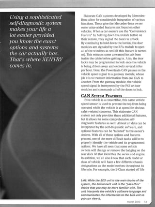 Elaborate CAN systems developed by Mercedes-
Benz allow for considerable integration of various
functions. These give the Mercedes-Benz owner
some value-added features not found on other
vehicles. When a car owners use the "Convenience
Feature" by holding down the unlock button on
their remote, they signal the doors to unlock.
By continuing to hold down the button, the door
modules are signaled by the RFA module to open
all of the windows as wel l (if this feature is turned
on). Th is releases some unwanted hot air from
inside the cabin before getting in. Also, the door
locks may be programmed to loci< once the vehicle
is being driven away and exceeds several miles
per hour. Here, the Powertrain CAN passes on the
vehicle speed signal to a gateway module, whose
job it is to transfer information from one CAN to
another. From the gateway module, the vehicle
speed signal is interpreted by the PSE or door
modules and commands all of the doors to Jock.
CAN SYSTEM FEATURES
If the vehicle is a convertible, this same vehicle
speed sensor is used to prevent the top from being
operated while the vehicle is at speed for obvious
safety-related concerns. This elaborate CAN
system not only provides these additional featu res,
but it allows for some comprehensive self-
diagnostic features as well. Almost all data can be
interpreted by the sel f-diagnostic software, and
optional features can be "tailored" to the owner's
desires. With all of these options and features
present, one of the more difficult tasl<s will be to
properly identify the vehicle and its programmed
options. We have all seen that some vehicle
owners will change or remove the badging on the
rear deck lid that identifies the series ar:id engine.
In addition, we all also know that each model or
class of vehicle wiII have a few different chassis
designations as the model evolves throughout its
lifecycle. For example, the E-Class started off life
Left: While the SDS unit is the main brains of the
system, the SDConnect unit is the "pass-thru"'
device that you may be more familiar with. The
unit interprets the vehicle's software language and
communicates the information to the SDS unit so
you can view it.
month 2013 13
 