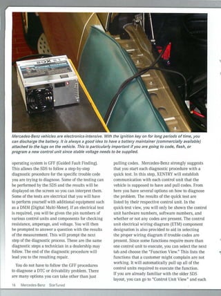 Mercedes-Benz vehicles are electronics-intensive. With the ignition key on for long periods of time, you
can discharge the battery. It is always a good idea to have a battery maintainer (commercially available)
attached to the lugs on the vehicle. This is particularly important if you are going to code, flash, or
program a new control unit since stable voltage needs to be supplied.
operating system is GFF (Guided Fault Finding).
This allows the SDS to follow a step-by-step
diagnostic procedure for the specific trouble code
you are trying to diagnose. Some of the testi ng can
be performed by the SDS and the results wi ll be
displayed on the screen so you can interpret them.
Some of the tests are electrical that you will have
to perform yourself with additional eq uipment such
as a DMM (Digital Multi-Meter). If an electrical test
is required, you will be given the pin numbers of
various control units and components for checking
resistance, amperage, and voltage. You will then
be prompted to answer a question with the results
of the measurement. This will prompt the next
step of the diagnostic process. These are the same
diagnostic steps a technician in a dealership may
follow. The end of the diagnostic procedure will
lead you to the resulting repair.
You do not have to follow the GFF procedures
to diagnose a OTC or drivability problem. There
are many options you can take other than just
16 Mercedes-Benz StarTuned
pulling codes. Mercedes-Benz strongly suggests
that you start each diagnostic procedure with a
quick test. In th is step, XENTRY will establish
communication with each control unit that the
vehicle is supposed to have and pull codes. From
here you have several options on how to diagnose
the problem. The results of the quick test are
listed by their respective control unit. In the
quick-test view, you will only be shown the control
unit hardware numbers, software numbers, and
whether or not any codes are present. The control
unit electrical wiring diagram (ETM) component
designation is also provided to aid in selecting
the proper wiring diagram if trouble codes are
present. Since some functions require more than
one control unit to execute, you can select the next
tab and choose the "Function View." This lists the
functions that a customer might complain are not
worki ng. It will automatically pull up all of the
control units required to execute the function.
If you are already familiar with the older SDS
layout, you can go to "Control Unit View" and each
 