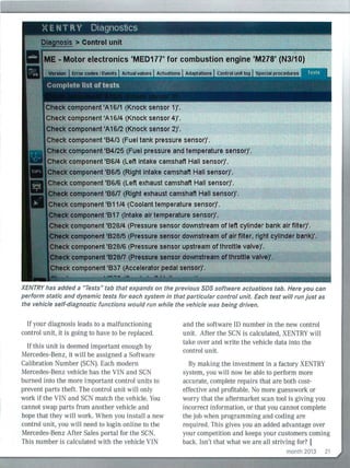 Check component 'A16/4 (Knock sensor 4)'.
kcomponent 'A16/2 (Knock sensor 2)'.
tk component '84125 (Fuel pressure and temperature sensor)'.
J:tieck component '8614 (Left intake camshaft Hall sensor)'.
ck'component 1
86/5 (Right intake camshaft Hall sensor)'.
eek component '86/6 (Left exhaust camshaft Hall sensor)'.
component 'B6n (Right exhaust camshaft Hall sensor)'.
lteck component '81114 (Coolant temperature sensor)'.
~omponent '817 (Intake air temperature sensor)'.
k component '828/4 (Pressure sensor downstream of left cylinderbank air filter)'.
t omponent '828/5 (Pressure sensor downstream of air filter, right cyllnder bank)'.
ck component '828/6 (Pressure sensor upstream ofthrottle valve)'.
component'B28n (Pressure sensor downstream ofthrottle valve)'.
eek component '837 (Accelerator pedal sensor)'.
XEN TRY has added a "Tests" tab that expands on the previous SDS software actuations tab. Here you can
perform static and dynamic tests for each system in that particular control unit. Each test will run just as
the vehicle self-diagnostic functions would run while the vehicle was being driven.
If your diagnosis leads to a malfunctioning
control unit, it is going to have to be replaced.
If this un it is deemed important enough by
Mercedes-Benz, it wil l be assigned a Software
Calibration Number (SCN). Each modern
Mercedes-Benz vehicle has the VIN and SCN
burned into the more important control units to
prevent parts theft. The control unit will only
work if the VIN and SCN match the vehicle. You
cannot swap parts from another veh icle and
hope that they will work. When you install a new
control un it, you will need to login on line to the
Mercedes-Benz After Sales portal for the SCN.
This number is calculated with the vehicle VIN
and the software ID number in the new control
unit. After the SCN is calcu lated, XENTRY wi ll
take over and write the vehicle data into the
control unit.
By making the investment in a factory XENTRY
system, you wil l now be able to perform more
accurate, complete repairs that are both cost-
effective and profitable. No more guesswork or
worry that the aftermarket scan tool is givi ng you
incorrect information, or that you cannot complete
the job when programming and coding are
required. Th is gives you an added advantage over
your competition and keeps your customers comi ng
back. Isn't that what we are all striving for? I
month 2013 21
 