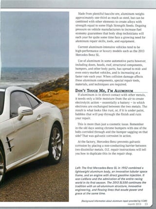 Made from plentiful bauxite ore, aluminum weighs
approximately one-thi rd as much as steel, but can be
combined with other elements to create alloys with
strength equal to some High Strength Steels. Ongoing
pressure on vehicle manufacturers to increase fuel
economy guarantees that body shop technicians wi ll
each year for quite some time face a growing need for
aluminum repair sk ills, tools, and equipment.
Current aluminum-intensive vehicles tend to be
high-performance or lu xury models such as the 2013
Mercedes-Benz SL.
Use of aluminum in some automotive parts however,
including doors, hoods, roof, structural components,
bumpers, and other body parts, has spread to mid- and
even entry-market vehicles, and is increasing at a
faster rate each year. When collision damage affects
these aluminum components, special repair tools,
materials, and techniques are required.
DON'T TOUCH ME, I'M ALUMINUM
If alu minum is in direct contact w ith other metals,
it needs onl y a little moisture from the air to create
electrolytic action - essentially a battery - in which
electrons are exchanged between the two metals. The
result is what looks like rust, or, i f it is under paint,
bubbles that wi ll pop through the finish and ruin
your repair.
This is more than just a cosmetic issue. Remember
in the old days seeing chrome bumpers with one of the
bolts corroded through and the bumper sagging on that
side? That was galvanic corrosion in action.
At the factory, Mercedes-Benz prevents galvanic
corrosion by placing a non-conducting barrier between
two dissimilar metals. O.E. repair instructions will tel l
you how to duplicate this in the repair shop.
Left: The first Mercedes-Benz SL in 1952 combined a
lightweight aluminum body, an innovative tubular space
frame, and an engine with direct gasoline injection. It
won LeMans and the admiration of the entire racing
world in its first season. The 2013 SL550 continues the
tradition with an a/I-aluminum structure, innovative
engineering, and flowing lines that exude power and
grace at the same time.
(Background information about aluminum repair provided by I-CAR)
month 2013 23
 