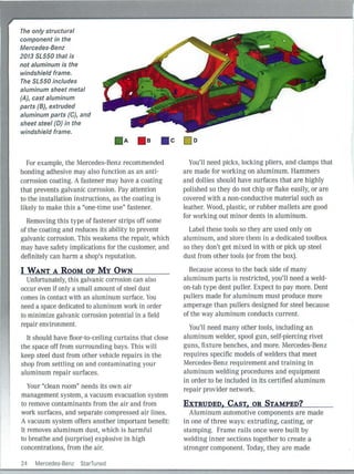The only structural
component in the
Mercedes-Benz
2013 SL550 that is
not aluminum is the
windshield frame.
The SL550 includes
aluminum sheet metal
(AJ, cast aluminum
parts (BJ, extruded
aluminum parts (CJ, and
sheet steel (DJ in the
windshield frame.
For example, the Mercedes-Benz recommended
bonding adhesive may also function as an anti-
corrosion coating. A fastener may have a coati ng
that prevents galvanic corrosion. Pay attention
to the installation instructions, as the coating is
Iikely to mal<e th is a "one-time use" fastener.
Removing this type of fastener strips off some
of the coating and reduces its ability to prevent
galvanic corrosion. This weakens the repair, which
may have safety implications for the customer, and
definitely can harm a shop's reputation.
I WANT A ROOM OF MY OWN
Unfortunately, this galvanic corrosion can also
occur even if only a small amount of steel dust
comes in contact with an aluminum surface. You
need a space dedicated to aluminum work in order
to minimize galvanic corrosion potential in a field
repair environment.
It should have floor-to-ceiling curtains that close
the space off from surrounding bays. This will
keep steel dust from other vehicle repairs in the
shop from settling on and contaminating your
aluminum repair surfaces.
Your "clean room" needs its own air
management system, a vacuum evacuation system
to remove contaminants from the air and from
work surfaces, and separate compressed air lines.
A vacuum system offers another important benefit:
It removes aluminum dust, which is harm ful
to breathe and (surprise) explosive in high
concentrations, from the air.
24 Mercedes-Benz StarTuned
You'll need picks, locking pliers, and clamps that
are made for worki ng on aluminum. Hammers
and dollies should have sur faces that are highly
polished so they do not chip or flake easily, or are
covered with a non-conductive material such as
leather. Wood, plastic, or rubber mallets are good
for working out minor dents in aluminum.
Label these tools so they are used only on
aluminum, and store them in a dedicated toolbox
so they don't get mixed in with or pick up steel
dust from other tools (or from the box).
Because access to the back side of many
aluminum parts is restricted, you'll need a weld-
on-tab type dent puller. Expect to pay more. Dent
pullers made for aluminum must produce more
amperage than pu Ilers designed for steel because
of the way aluminum conducts cu rrent.
You'll need many other tools, including an
aluminum welder, spool gun, self-piercing rivet
guns, fixture benches, and more. Mercedes-Benz
requires specific models of welders that meet
Mercedes-Benz requirement and training in
aluminum welding procedures and equipment
in order to be included in its certified aluminum
repair provider network.
EXTRUDED, CAST, OR STAMPED?
Aluminum automotive components are made
in one of three ways: extrud ing, casting, or
stamping. Frame rai ls once were built by
welding inner sections together to create a
stronger component. Today, they are made
 
