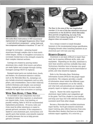 Mercedes-Benz instructions in WIS recommend
replacement of a damaged Suspension Strut Tower
- a cast aluminum component - using rivets and
two-component adhesive in locations "S" and "U".
stronger by extrusion -- pressing heated
aluminum th rough complex dies to form multi-
celled shapes. Ability to straighten extrusions is
extremely limited due to the strength created by
their complex internal sections.
Castings are created by pouring molten
aluminum into a mold. Strut towers and pillars
are made lighter and stronger through casting.
Damaged castings MUST be replaced.
Stamped metal parts can include doors, hoods,
and fenders. On aluminum-intensive vehicles
such as the Mercedes-Benz SL, stampings can
also include structural components such as rails,
pillars, and crossmembers. Due to their relatively
uniform thickness and simpler, non-sectioned
design, stamped parts tend to be more readily
workable for repair than extrusions or castings.
WITH THIS RIVET, I THEE WED
For extruded or cast components that must
be replaced rather than repai red, re-attachment
can require bolts, rivets, rivet bonding, or
possibly welding. Refer to WIS for recommended
replacement procedures. Of course, bolts and
rivets must be either aluminum or coated to
prevent galvanic corrosion. If the component is
mated to a non-aluminum part, instructions will
specify parts that include a non-metalIic material
or coating between the two to help prevent
galvanic corrosion.
The floor in the area of the rear longitudinal
member (1) is one of the few aluminum structural
components on the SL550 for which Mercedes-
Benz permits straightening, but only if the
deviation from measuring points at "2" in the
diagram does not exceed 3 mm.
Use a torque wrench to install threaded
fasteners to the recommended torque specification.
Stripping threads when installing fasteners on an
aluminum part will ruin your day.
HUMPTY-DUMPTY
Aluminum is not more difficult to repair than
steel, but it requires different skills, tools, and
equipment. Depending on the alloy, aluminum is
more heat sensitive and less workable than steel.
Technicians therefore have to become very good
at judging in advance what can be heat-treated or
pulled, and what should be replaced.
Refer to the Mercedes-Benz Workshop
Information System (WIS) for the proper repair
procedures. The company provides a wealth
of information about where the different types
of aluminum components are on the vehicle,
and what tools and procedures are required to
properly repair or replace a given component.
Jump in. Master the skills required for
aluminum repair before your competitors get
in the game. You'll be a leader in your market,
and keep your bays fu ll with referrals from your
customers (and from other shops).
Become a Mercedes-Benz certified aluminum
repai r facility. You'll get extensive aluminum
repair training, plus referral business from area
Mercedes-Benz dealers that have no in-house
collision repair capability. It's a win-win. I
month 2013 25
 
