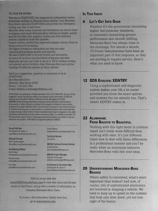 TO OUR READERS:
Welcome to STARTUNED, the magazine for independent service
technicians working on Mercedes-Benz vehicles. Your Mercedes-
Benz dealer sponsors STARTUNED and provides the information
coming your way in each issue.
Mercedes-Benz wants to present the information you need to know
to diagnose and repair Mercedes-Benz vehicles accurately, quickly
and the first time;text, graphics, on-line and other technical
sources combine to make this possible.
Feature articles, derived from approved company sources, focus on
being useful and interesting.
Our digest of technical information can help you solve
unanticipated problems quickly and expertly.
We want STARTUNED to be both helpful and informative,
so please let us know justwhat kinds of features and other
diagnostic services you'd like to see in it. We'll continue to bring
you selected service bulletins from Mercedes-Benz and articles
covering the different systems on these vehicles.
Send your suggestions, questions or comments to us at:
STARTUNED
One Mercedes Drive
Montvale, New Jersey 07645
Phone: t 201.263.7284
E-mail:Stefanie.A.Schweigler@mbusa.com
STARTUNED is apublication of Mercedes-Benz USA. LLC ("MBUSA"). No part of this
magazine may be reproduced without the express written permission of MBUSA.
Editorial and Circulation Offices: 134B River Road, Montague, NJ 07827.
CAUTION:Vehicle servicing performed by untrained persons could result in serious injury to
those persons or others. Information contained in this magazine is intended foruse by trained,
professional auto repairtechnicians ONLY. This information is provided to inform these technicians
ofconditionswhich may occurin some vehicles or to provide information which could assist them
in properservicingofthesevehicles. Properly trained technicians have the equipment, tools, safety
instructions, and know-how to perform repairs correct~ and safely. If acondition is described, DO
NOT assume that atopic covered in these pages automatical~ applies to yourvehicle orthatyour
vehicle has that condition. STARTUNED isaregistered trademark of MBUSA.
Group Publisher
Christopher M. Ayers, Jr.
cayers@automotivedatamedia.com
Editorial Director
Bob Freudenberger
bfreud@automotivedatamedia.com
Contributing Editors
Bob Chabot
bohabot@automotivedatamedia.com
Michael Klaas
mklaas@automotivedatamedia.com
Tom Nash
tnash@automotivedatamedia.com
Frank Walker
fwalker@automotivedatamedia.com
Technical Advisor
nm Amun
MBUSA Technical Content Advisor
Donald Rotolo
Donald.Rotolo@mbusa.com
MBUSA Project Manager
Stefanie Schweigler
stefanie.a.schweigler@mbusa.com
Art Director&Circulation Mgr.
Christopher M. Ayers Ill
ayersc3@automotivedatamedia.com
Visit us at our web site
www.MBWholesaleParts.com to view this issue and all past
issues of StarTuned, along with a wealth ofinformation on
Genuine Mercedes-Benz Parts.
To locate a Mercedes-Benz dealer near you,
go to www.mbusa.com.
IN THIS ISSUE
4 LET'S GET INTO GEAR
Whether it's the government mandating
higher fuel economy standards,
or customers demanding greater
performance and smooth shifting,
Mercedes-Benz has always risen to
the challenge. For almost a decade,
7G-Tronic transmissions have been an
important part of that response, so they
are starting to require service. Here's
what you need to know.
12 SDS EVOLVES: XENTRY
Using a sophisticated self-diagnostic
system makes your life a lot easier
provided you know the exact options
and systems the car actually has. That's
where XENTRY comes in.
22 ALUMINUM:
FROM BAUXITE TO BEAUTIFUL
Working with this light metal in collision
repair isn't really more difficult than
working with steel. It's just different.
Learn how to deal with those differences
in a professional manner and you'l be
ready when an aluminum-intensive
Mercedes-Benz rolls into your shop.
28 UNDERSTANDING MERCEDES-BENZ
BRAKES
Where safety is concerned, what's more
important than brakes? And now, of
course, lots of sophisticated electronics
are involved in stopping a vehicle. We
need to keep up to speed on the systems
that help cars slow down, yet not lose
sight of the basics.
 