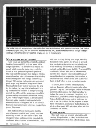 The brake switch is a major input. Mercedes-Benz uses a dual switch with opposite contacts. One switch
is normally open (NO), and the second is normally closed (NC). Both of these switches change voltage
readings when the brakes are applied, as you can see in this diagram.
MUCH BETTER DECEL CONTROL
Many years ago before the advent of Anti-Lock
Bral<.ing Systems (ABS), braking was a fairly
simple operation. The driver would step on the
pedal, which pushed a piston into a cylinder,
which in turn generated hydraulic pressure
that was routed to calipers that clamped friction
material against rotors, thus converting rotating
kinetic energy into heat energy and slowing
the car. With such a rudimentary arrangement,
panic stops may become a scary issue. If the
braking force of any caliper exceeded the grip
its tire had on the road, that wheel would lock
up and the driver cou ld be in danger of losing
control. So, ABS qualifies as perhaps one of the
greatest safety advances in automotive history.
It, and further improvements in driver control,
however, added complex ities (especially the
electrohydraulic variety) that we in the service
business must understand before we can perform
proper diagnoses.
ABS made electronic traction and stability
control systems possible, and greatly improved
the ability of even the best driver to deal with
emergency stops and maneuvers, especially in
conditions where traction is compromised. ABS
30 Mercedes-Benz StarTuned
took over braking during hard stops, Anti-Slip
Reduction (ASR) applied the brakes to a wheel
that has lost traction under acceleration (along
with "relaxing" the throttle to reduce engine
output), and the Electronic Stability Program (ESP)
combined ABS and ASR (and in some models,
systems that adjusted suspension stiffness, or
even offered active suspension intervention) to
orchestrate what some drivers have called "the
hand of God" effect to help prevent accidents.
Of course, these systems add complexity,
making diagnosis a high-tech enterprise when
problems crop up. Over the past couple of decades,
automotive technicians have had learn how to
isolate the cause of a customer complaint: Is it
mechanical, or electronic? Self-diagnostics have
helped, but the electronic control unit must be
able to see the problem for the program to work.
Take, for example, a complaint that is fam iliar to
all of us: low-speed ABS activation when traction
conditions are normal.
FAULTY SIGNAL
If no fault codes are present, why is the ABS
causing this pulsation? A likely scenario is that
as the vehicle slows to a stop, a faulty signal from
 