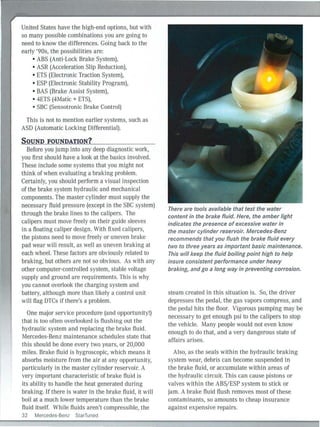 United States have the high-end options, but with
so many possible combinations you are going to
need to know the differences. Going back to the
early '90s, the possibilities are:
• ABS (Anti-Lock Brake System),
• ASR (Acceleration Slip Reduction),
• ETS (Electronic Traction System),
• ESP (Electronic Stability Program),
• BAS (Brake Assist System),
• 4ETS (4Matic + ETS).
• SBC (Sensotronic Brake Control)
This is not to mention earlier systems, such as
ASD (Automatic Locking Differential).
SOUND FOUNDATION?
Before you jump into any deep diagnostic work,
you first should have a look at the basics involved.
These include some systems that you might not
think of when evaluating a braking problem.
Certainly, you should perform a visual inspection
of the brake system hydraulic and mechanical
components. The master cylinder must supply the
necessary fluid pressure (except in the SBC system)
through the brake lines to the calipers. The
calipers must move freel y on their guide sleeves
in a floating caliper design. With fi xed calipers,
the pistons need to move freely or uneven brake
pad wear will result, as well as uneven braking at
each wheel. These factors are obviously related to
braking, but others are not so obvious. As with any
other computer-controlled system, stable voltage
supply and ground are requirements. This is why
you cannot overlook the charging system and
battery, although more than likely a control unit
wi ll flag DTCs if there's a problem.
One major service procedure (and opportunity!)
that is too often overlooked is flushing out the
hydraulic system and replacing the brake fluid.
Mercedes-Benz maintenance schedules state that
this should be done every two years, or 20,000
miles. Brake fluid is hygroscopic, which means it
absorbs moisture from the air at any opportun ity,
particularly in the master cylinder reservoir. A
very important characteristic of brake tluicl is
its ability to hand le the heat generated during
braking. If there is water in the brake fluid, it will
boil at a much lower temperature than the brake
fluid itself. While fluids aren't compressible, the
32 Mercedes-Benz StarTuned
There are tools available that test the water
content in the brake fluid. Here, the amber light
indicates the presence of excessive water in
the master cylinder reservoir. Mercedes-Benz
recommends that you flush the brake fluid every
two to three years as important basic maintenance.
This will keep the fluid boiling point high to help
insure consistent performance under heavy
braking, and go a long way in preventing corrosion.
steam created in this situation is. So, the driver
depresses the pedal, the gas vapors compress, and
the pedal hits the floor. Vigorous pumping may be
necessary to get enough psi to the calipers to stop
the vehicle. Many people would not even know
enough to do that, and a very dangerous state of
affairs arises.
Also, as the seals within the hydraulic braking
system wear, debris can become suspended in
the brake fluid, or accumulate within areas of
the hydraulic circuit. This can cause pistons or
valves within the ABS/ ESP system to stick or
jam. A brake fluid flush removes most of these
contaminants, so amounts to cheap insu rance
against expensive repairs.
 