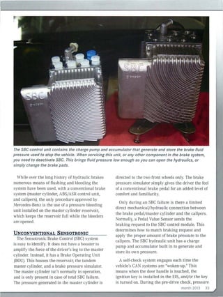 The SBC control unit contains the charge pump and accumulator that generate and store the brake fluid
pressure used to stop the vehicle. When servicing this unit, or any other component in the brake system,
you need to deactivate SBC. This brings fluid pressure low enough so you can open the hydraulics, or
simply change the brake pads.
While over the long history of hydraulic bral<es
numerous means of flushing and bleeding the
system have been used, with a conventional brake
system (master cylinder, ABS/ ASR control unit,
and calipers), the only procedure approved by
Mercedes-Benz is the use of a pressure bleeding
unit installed on the master cylinder reservoir,
which keeps the reservoir full while the bleeders
are opened.
UNCONVENTIONAL SENSOTRONIC
The Sensotronic Brake Control (SBC) system
is easy to identify. It does not have a booster to
ampli fy the force of the driver's leg to the master
cylinder. Instead, it has a Brake Operating Unit
(BOU). This houses the reser voir, the tandem
master cylinder, and a brake pressure simulator.
The master cylinder isn't normally in operation,
and is only present in case of total SBC fa ilure.
The pressure generated in the master cylinder is
directed to the two front wheels only. The brake
pressure simulator simply gives the driver the feel
of a conventional brake pedal for an added level of
comfort and fam iliarity.
Only during an SBC failure is there a limited
direct mechanical/hydraulic connection between
the brake pedal/master cylinder and the calipers.
Normally, a Pedal Va lue Sensor sends the
braking req uest to the SBC control modu le. This
determines how to match brak ing request and
apply the proper amount of brake pressure to the
calipers. The SBC hydraulic unit has a charge
pump and accumulator built in to generate and
store its own pressure.
A self-check system engages each time the
vehicle's CA ' systems are "woken-up." This
means when the door handle is touched, the
ignition key is installed in the ElS, and/ or the key
is turned on. During the pre-drive check, pressure
month 2013 33
 