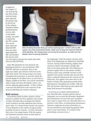 is applied to
the calipers. lf
you activate the
pre-drive check
with the brake
pads removed,
the pistons may
be forced out
of the calipers.
Therefore, before
performing any
service work
on the brake
system, you need
to deactivate
the SBC system.
This can be
done with your
SDS/XENTRY.
Once you have
deactivated the
SBC and finished
When flushing the brake fluid, you will be replacing over 1.5 liters with an SBC
system, less with conventional brakes. Make sure to keep the reservoir fluid full
while bleeding. The charge pump runs during the procedure, so make sure the
bleeder hose is securely attached.
the service work,
you will need to activate the system {also done
with the SDS/XENTRY).
Sinee SBC generates its own pressure, the
bleeding procedure is not conventional. SDS/
XENTRY software is requ ired. Start at the
right rear wheel, and continue clockwise to the
right front wheel. The charge pump is activated
throughout the procedure, so securely attach the
special adapter to the bleed screw, or you'll have a
slippery puddle on the floor. You will be instructed
when to open and close the bleeder screws. You
will be replacing approximately 1.5 liters of fluid,
so be sure the flu id level in the reservoir of the
pressure bleeding unit remains adequate.
BAS MUSCLE
Conventional brake systems require a brake
booster to amplify the force applied to the master
cylinder. Mercedes-Benz developed BAS {Brake
Assist System) to provide additional force during
panic stops. In a normal brake booster, the amount
of force depends on the volume of engine intake
manifold vacuum it contains. For BAS, Mercedes-
Benz uses a two-stage booster. With the engine
off, barometric pressure bears on both sides of
34 Mercedes-Benz StarTuned
the diaphragm. With the engine running, both
sides of the diaphragm are subjected to manifold
vacuum. During normal braking, slightly more
vacuum is held on the master cylinder side
than on the brake pedal side. This difference in
pressure applies force to the master cylinder.
During a panic stop, manifold vacuum is still
applied to the master cylinder side, but the BAS
opens a solenoid releasing all the vacuu m on the
pedal side. Th is applies even more force to the
master cylinder, thus generating greater bral<e
fluid pressure throughout the system. ABS and
ESP still monitor wheel lock-up and control the
brake fluid pressure accordingly.
By having an in-depth understanding of
how Mercedes-Benz systems operate and are
integrated, you can provide the proper diagnostic
and maintenance services that your customers
have come to expect from you. Mercedes-Benz is a
partner in this effort, recommending maintenance
intervals, supplying accurate in formation on
service procedures, and supplying genuine OEM
parts to your local dealer. As a result of this
partnership, everyone wins. I
 