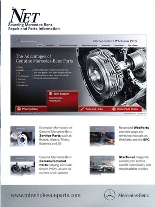 NETSourcing Mercedes-Benz
Repair and Parts Information
Extensive information on
Genuine Mercedes-Benz
Service Parts such as
Brakes, Wipers, Filters,
Batteries and Oil
Genuine Mercedes-Benz
Remanufactured
Parts Catalog and Core
Return Policy, as well as
current price updates
www.mbwholesaleparts.com
Mercedes-Benz Wholesale Parts
Revamped WebParts
overview page and
refreshed manuals on
WebParts and the EPC
StarTuned magazine
section with archive
search functionality and
downloadable articles
@ Mercedes-Benz
 