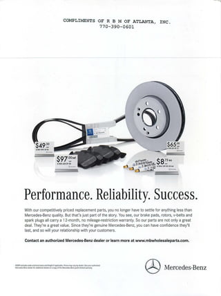 ·COMPLIMENTS OF R B M OF ATLANTA, I NC.
770 - 390 - 0601
$97"~set
A 003 •20 29 20
@ -
$65-~
~A203 A21 0312
---- @-
@ - -
Performance. Reliability.Success.
With our competitively priced replacement parts, you no longer have to settle for anything less than
Mercedes-Benz quality. But that's just part of the story. You see, our brake pads, rotors, v-belts and
spark plugs all carry a 12-month, no mileage-restriction warranty. So our parts are not only a great
deal. They're a great value. Since they're genuine Mercedes-Benz, you can have confidence they'll
last, and so will your relationship with your customers.
Contact an authorized Mercedes-Benz dealer or learn more at www.mbwholesaleparts.com.
MSRP e.xciudes state and local taxesand freight if applicable. Prices mayvary by dearer.Seeyour authorized
Mercedes-Benz dealer for additionaldetailsOf aC0{7)' of the Mercedes.Benz parts fimited warranty.
@ Mercedes-Benz
 