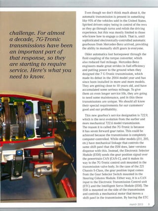 challenge. For almost
a decade, 7G-Tronic
transmissions have been
an important part of
that response, so they
are starting to require
service. Here's whatyou
need to know.
Even though we don't think much about it, the
automatic transmission is present in something
like 95%of the vehicles sold in the United States.
Spi rited drivers enjoy being in control of the revs
as they go through turns and relish the driving
experience, but this was mostly limited to those
who knew how to engage a clutch. That is, until
sophisticated electron ically-controlled automatic
gearboxes from Mercedes-Benz arrived, providing
the ability to manually shift gears to everyone.
Older automatics lost horsepower through the
flu id coupling of the torque converter, which
also reduced fuel mileage. Mercedes-Benz
engineers made great strides in fuel efficiency
and putting power to the ground when they
designed the 7 G-Tronic transm ission, which
made its debut in the 2004 model year and has
since been installed in more and more models.
They are getting close to to years old, and have
accumulated some serious mileage. To give
them an even longer service life, they are going
to need some maintenance, and in this these
transmissions are unique. We should all k now
their speciaI requirements for our customers'
good and our profitability.
This new gearbox's service designation is 722.9,
which is the next evolution from the earlier and
more mechanical 722.6 model transmission.
The reason it is called the 7G-Tronic is because
it has seven for ward gear ratios. This could be
achieved because the transmission is completely
computer-controlled. Whi le older models (211, 205,
etc.) have mechanicaI tinkage that controls the
same shift pawl that the ISM does, later versions
dispense with this. Instead, the Electronic Selector
Module (ESM) sends the gear position signal over
the powertrain CAN (CAN-C), and it makes its
way to the 7G-Tronic control unit mounted in the
transm ission valve body. In the case of the 221
Chassis S-Class, the gear position input comes
from the Gear Selector Switch mounted in the
Steering Column Module. Either way, it is a CAN
input to the Electronic Transmission Control unit
(ETC) and the Intelligent Servo Module (ISM). The
ISM is mounted on the side of the transmission
and controls a mechanical motor that moves a
shift pawl in the transmission. By having the ETC
month 2013 5
 
