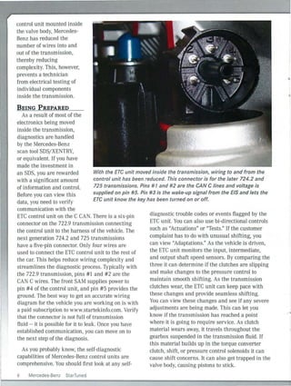 control unit mounted inside
the valve body, Mercedes-
Benz has reduced the
number of wires into and
out of the transmission,
thereby reducing
complexity. This, however,
prevents a technician
from electrical testing of
individual components
inside the transmission.
BEING PREPARED
As a result of most of the
electronics being moved
inside the transmission,
diagnostics are handled
by the Mercedes-Benz
scan tool SDS/XENTRY,
or equivalent. If you have
made the investment in
an SOS, you are rewarded
with a significant amount
of information and control.
Before you can view this
data, you need to verify
communication with the
With the ETC unit moved inside the transmission, wiring to and from the
control unit has been reduced. This connector is for the later 724.2 and
725 transmissions. Pins #1 and #2 are the CAN Clines and voltage is
supplied on pin #5. Pin #3 is the wake-up signal from the EIS and lets the
ETC unit know the key has been turned on or off.
ETC control unit on the C CA . There is a six-pin
connector on the 722.9 transmission con necting
the control unit to the harness of the vehicle. The
next generation 724.2 and 725 transmissions
have a five-pin connector. Only four wires are
used to connect the ETC control unit to the rest of
the car. Th is helps reduce wiring complex ity and
streamlines the diagnostic process. Typically with
the 722.9 transmission, pins #1 and #2 are the
CAN C wires. The front SAM supplies power to
pin #4 of the control unit, and pin # 5 provides the
ground. The best way to get an accurate wiri ng
diagram for the veh icle you are work ing on is with
a paid subscription to www.startekinfo.com. Verify
that the connector is not full of transmission
fluid -- it is possible for it to leak. Once you have
established communication, you can move on to
the next step of the diagnosis.
As you probably k now, the self-diagnostic
capabilities of Mercedes-Benz control units are
comprehensive. You should first look at any self-
6 Mercedes-Benz StarTuned
diagnostic trouble codes or events flagged by the
ETC unit. You can also use bi-directional controls
such as "Actuations" or "Tests." If the customer
complaint has to do with unusual shifting, you
can view "Adaptations." As the vehicle is driven
'
the ETC unit monitors the input, intermediate,
and output shaft speed sensors. By comparing the
three it can determine if the clutches are slipping
and make changes to the pressure control to
maintain smooth shifting. As the transmission
clutches wear, the ETC unit can keep pace with
these changes and provide seamless shifting.
You can view these changes and see if any severe
adjustments are being made. This can let you
know if the transm ission has reached a point
where it is going to require service. As clutch
material wears away, it travels throughout the
gearbox suspended in the transmission fluid. If
th is material builds up in the torque converter
clutch, shift, or pressure control solenoids it can
cause shift concerns. It can also get trapped in the
valve body, causing pistons to stick.
 