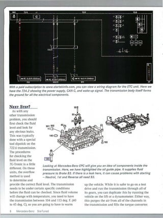 With a paid subscription to www.startekinfo.com, you can view a wiring diagram for the ETC unit. Here we
have the 724.2 showing the power supply, CAN C, and wake-up signal. The transmission body itself forms
the ground for all the electrical components.
NEXT STEP?
As with any
other transmission
problem, you should
first check the fluid
level and look for
any obvious leaks.
This was typically
done with a special
tool dipstick on the
722.6 transmission.
The procedures
10
for checking the
fluid level on the
7G-Tronic is a Iittle
different. On these
units, the overflow
method is used
Looking at Mercedes-Benz EPC will give you an idea of components inside the
transmission. Here, we have highlighted the oil guide pipe. It supplies fluid
pressure to Brake B3. If there is a leak here, it can cause problems with starting
- Neutral, 1st and Reverse all need B3.
to determine and
provide the correct fluid level. The transmission
needs to be under certain specific conditions
before the flu id can be checked. Since fluid volume
will change with temperature, you need to have
the transmission between 104 and 113 deg. F. (40
to 45 deg. C), so you are going to have to warm
8 Mercedes-Benz SlarTuned
up the vehicle. While it is safer to go on a test
drive and run the transmission through all of
its gears, you can duplicate this by ru nning the
vehicle on the lift or a dynamometer. Either way,
this purges the air from all of the channels in
the transmission and fi lls the torque converter.
 