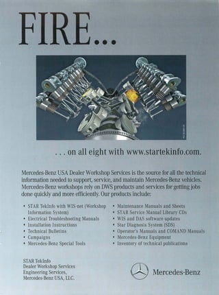 • ••




              . . . on all eight with www.startekinfo.coffi.

Mercedes-Benz USA Dealer Workshop Services is the source for all the technical
information needed to support, service, and maintain Mercedes-Benz vehicles.
Mercedes-Benz workshops rely on DWS products and services for getting jobs
done quickly and more efficiently. Our products include:
• STAR TekInfo with WIS-net (Workshop   •   Maintenance Manuals and Sheets
  Information System)                   •   STAR Service Manual Library CDs
• Electrical Troubleshooting Manuals    •   WIS and DAS software updates
• Installation Instructions             •   Star Diagnosis System (SDS)
• Technical Bulletins                   •   Operator's Manuals and COMAND Manuals
• Campaigns                             •   Mercedes-Benz Equipment
• Mercedes-Benz Special Tools           •   Inventory of technical publications


STAR TekInfo
Dealer Workshop Services
Engineering Services,
Mercedes-Benz USA, LLC.
                                                 @ Mercedes-Benz
 
