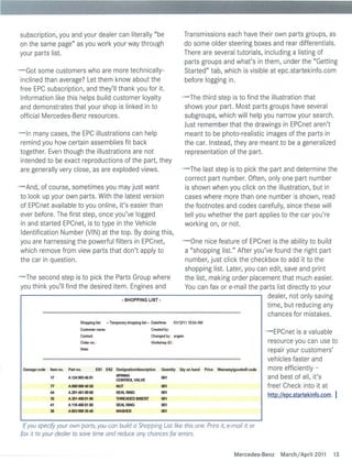 subscription, you and your dea ler can litera lly "be                                              Transmissions each have their own parts groups, as
on the same page" as you work your way through                                                     do some older steering boxes and rear differentials.
your parts list.                                                                                   There are several tutorials, including a listing of
                                                                                                   parts groups and what's in them, under the "Getting
- Got some customers who are more technica lly-                                                    Started" tab, which is visib le at epc.startekinfo.com
 incl ined than average? Let them know about the                                                   before logging in.
 free EPC subscription, and they'l l thank you for it.
 Information like this he lps bu ild customer loya lty                                           - The third step is to find the illustration that
 and demonstrates that your shop is linked in to                                                  shows your part. Most parts groups have several
 official Mercedes-Benz resources.                                                                subgroups, which will help you narrow your search.
                                                                                                  Just remember that the drawings in EPCnet aren't
- In many cases, the EPC illustrations can help                                                   meant to be photo-rea listic images of the parts in
 remind you how certa in assemblies fit back                                                      the car. Instead, they are meant to be a genera lized
 together. Even t hough the ill ustrations are not                                                representation of the part.
 intended to be exact reproductions of the part, they
 are general ly very close, as are exp loded views.                                              - The last step is to pick the part and determine the
                                                                                                  correct part number. Often, on ly one part number
- And, of course, sometimes you may just want                                                     is shown when you click on the illustration, but in
 to look up your own parts. With the latest version                                               cases where more t han one number is shown, read
 of EPCnet avai lab le to you on line, it's easier than                                           the footnotes and codes carefu lly, since these will
 ever before. The first step, once you've logged                                                  tel l you whether the part applies to the car you're
 in and started EPCnet, is to type in the Vehicle                                                 working on, or not.
 Identification Number (V IN) at the top. By do ing this,
 you are harnessing the powerful fi lters in EPCnet,                                              - One nice feature of EPCnet is the ability to build
 which remove from view parts that don't app ly to                                                 a "shopp ing list." After you've found the right part
 the car in question.                                                                              number, just click the checkbox to add it to the
                                                                                                   shopping list. Later, you can edit, save and print
- The second step is to pick the Parts Group where                                                 the list, making order placement that much easier.
 you think you' ll find the desired item. Engines and                                              You can fax or e-mai l the parts list directly to your
                                                          • SHOPPING LIST·
                                                                                                                                  dealer, not only saving
                                                                                                                                  time, but reducing any
                                                                                                                                  chances for mistakes.
                                Shopping list:   - Temporary shopping lisl- Dale/time:       01112111 10:54 AM
                                Customer name:                              Created by:
                                                                                                                                                  - EPCnet is a valuab le
                                Contact                                     Changed by: angelo
                                Order no.:                                  Wor1<shop 1 ::
                                                                                      0                                                            resource you can use to
                                Note:                                                                                                              repa ir your customers'
                                                                                                                                                   veh icles faster and
 DDmagecode   Item no.   Port no.          ES1   ES2   DeslgnDtion/descriptlon    Quanmy        Qty on hDnd      Price   Warranty/goodwill code    more efficiently -
                                                       SPRING
              17         A 124 993 46 01
                                                       CONTROlVflJ...VE
                                                                                  001                                                              and best of all, it's
              T7         A 000 990 40 50               NUT                        001                                                              free! Check into it at
              44
              35
                         A 201 461 00 60
                         A201 4500186
                                                       SE/lJ...RJNG
                                                       THREADED INSERT
                                                                                  001
                                                                                  001
                                                                                                                                                  hlli>.:JLwc.startekinfo.com.
                                                                                                                                                      _                          I
              41         A 116466 0160                 SE/lJ...RJNG               001
              38         A 003990 3940                 WASHER                     001


  If you specify your own ports, you can build a Shopping List like this one. Print it, e-mail it or
 fox it to your dealer to save time and reduce any chances for errors.


                                                                                                                                  Mercedes-Benz        Marchi April 2011         13
 