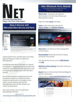 · What's New : Accessories tab added for
                                                                                                                                                                                            direct access to the item s that enhance your
                                                                                                                                                                                            Mercedes-Benz vehicle .
Sourcing Mercedes-Benz
Repair and Parts Information                                                                                                                                                              · Page with helpful parts information .
...
             ~                                                                                                                                                                            · Links to other informative site s like the
      Mercedes-Benz Service and Parts
      -----------------------------------
                    -                                                             ---                                  _. -    ~-~~-~                                       --



       SERVICING
       YOUR VEHICLE




      ......   -.       Keep It Genuine with Mercedes-Benz Service and Parts
                        ~orP9lfot .... IR'.ex~.oty'_• ....:Icutt~ild9f:t~ ..... luotyoU~. PKlfrom~_Befu. 'O •• I""""
                        drt.otyO'.lr~, ou'«>mrnitlncnt to ,.,..conIlnuol .. M"ooor1d_da.. Men:edcl·Bo>. "noIcoI,p,orU..,.,_ric"
                                                                                                                                                                           ..........
                                                                                                                                                                                          · Direct link to the El ectronic Parts Catalog (EPC)
                        c..,.I0!,...   "~   .. Icn. T..."ftiN... ~ .• ",~" ,," l~ """oC',,,"'.' .,.. O"<;,,'~ :,~'m~o.        "v'   ~ ~." t~ .. y "   ..... '1 . ,Iv   ' ... '-' ,1.'C'
                                                                                                                                                                                            to look up parts.
                        .r,      ".     , ..... t.,     ~.   ~~   .;,-.... , '.   p."'   Y'   "   '"   Y, · , ....   ,,-s



                                                                                                                                                                                          · Downloadable Remanufactured Parts Catalog
Superior performance, exquisite style, and cutting-                                                                                                                                         and Reman Parts policies.
edge technology are what you expect from
Mercedes-Benz.                                                                                                                                                                            · User friendly links to tools such as STAR Tekinfo
                                                                                                                                                                                            and WIS.
Certified Mercedes-Benz Technicians are required
to participate in ongoing training, assuri ng that they                                                                                                                                   · WebParts online ordering information and how-to
master the use of state-of-the-art diagnostics, tools,                                                                                                                                      video tutorial.
and equ ipment to properly repair Mercedes-Benz
veh icles.                                                                                                                                                                                . Search feature to find archived StarTuned Magazine
                                                                                                                                                                                            articles & information.
Genuine Mercedes-Benz replacement parts and                                                                                                                                                Please visit us at www.mbwholesaleparts .com
accessories insta ll ed by certified technicians
preserve the performance and integrity of your
vehicle. As well, keeping it genuine with
Mercedes-Benz parts wil l help maintain your
vehicle ' s residua l value.
                                                                                                                                                                                                       Accessories Detai Is
Show your customer why you recommend
Mercedes-Benz OE Parts.                                                                                                                                                                                &   link 10 MBU S A ACClllotlts
                                                                                                                                                                                                                                 ---
                                                      Please visit us at
www.mbusa.com / mercedes / service and pa rts / genu ine parts
 