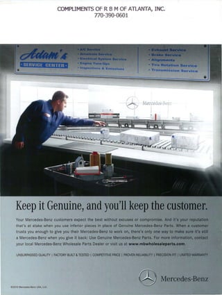 COMPLIMENTS OF R B M OF ATLANTA, INC.
                                             770-390-0601




    Keep it Genuine, and you'll
    Your Mercedes-Benz customers expect the best without excuses or
    that's at stake when you use inferior pieces in place of Genuine Merc:e(lles...HelB2
    trusts you enough to give you their Mercedes-Benz to work on, there's
    a Mercedes-Benz when you give it back: Use Genuine Mercedes-Benz Parts.
    your local Mercedes-Benz Wholesale Parts Dealer or visit us at        WWW.11I11... 1I11I1. . . . .



    UNSURPASSED QUALITY I FACTORY BUILT & TESTED I COMPETITIVE PRICE I PROVEN RELIABILITY I ?~¢J$i'oN~




© 20 10 Mercedes-Benz USA. LLC.
 