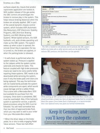 STOPPING ON A DIME

                                                                                                                                 --
                                                                                                                                      --~ViN wBuFaiJixjool89~i2Tv~lIraEJ
surfaces wiped dry. Inputs that predict          Ct' 0:"_,UI(.')"t' IJII I Po"] d tl
                                                  ----~----~
                                                                                       11 (l 71)Q Ij 76jiOO79)
                                                                                                                 ----   ~-
                                                                                                                             ~   ~-------               -~
                                                                                                                                                              -

rap id brake application are looked at.            Vehicle                 /211.056                                                    Control unit   /sec
                                                  ISensotronic Brake Control
With sudden release of the gas pedal,
                                                   Control unit version
the SBC contro l unit precharges the               Fault codes
                                                   Diagnostic trouble code memory log (Shadow-Memory)
brakes to remove play in the system. Thi s         EEPROM
                                                   Event memory
helps reduce braking distances when the            Actual va lues
                                                   Deactivate system 'ssC'.
brakes are actua lly applied. SBC is part                                      ,                                                                                     J
of the overa ll dynamic chassis control            General servicing
                                                   Initial startup after maintenance
system, which includes ASR (Automatic              Initial startup after repair
                                                   Complete list of guided tests
Slip Reduction), ESP (Electron ic Stability        Control unit adaptations
                                                   Full list of fault codes and events
Program), ABS (Anti-lock Braking                   Customer complaints (without fault codes)
                                                   r Service information and up-ta-date trouble diagnosis
                                                    .&'"
System), and BAS (Braking Assist                   ~ Control unit log

System). Wheel speed sensors, the ASR              Development data


hydra ul ic unit, and a brake operating unit
make up the SBC system. The system
wakes up when a door is opened, the
                                                                 ~                              ~                            1J                              !J
                                                                                                                                                             F11


                                                  The SOS is needed to de-activate and re-activate the SBC system
remote Smart Key is operated, the key
                                                 before any broke Job or other service work can be performed. This
is turned on, the brakes are app li ed, or       reduces SBC pressure, and fluid lines can be opened.
when the parking brake is released .

- A self-check is performed when the
 system wakes up. Pressure is app li ed
 to the calipers while the system cycles
 solenoids and checks for leaks. This
 feature coupled with high brake pressures
 means we need to be extra carefu l while
 repairing these systems. SBC needs to be
 deactivated while servicing the system,
 even if only the brake pads and rotors are
 being replaced. Thi s way the technician
 wil l not in advertently activate the system
 whil e components are apart, which would
 cause damage and be a safety threat.
 This is done with a Mercedes-Benz SDS
 tool available for purchase from the
 company. Once work is comp leted, SBC           While picking up SBC components at your Mercedes-Benz dealer; you
 must be reactivated. Also, if the hydrau li c   should purchase at least two liters of approved broke fluid to completely
 system is opened for service, a specific        bleed the system. Since broke fluid is hydroscopic, it is recommended
 bleed procedure using the SDS must be           that it be replaced every two years as normal maintenance.
 followed . You will need somewhat less
 than two liters of approved brake fluid,
 which you may want to add to your orde r
 from your Mercedes-Benz dealer.
                                                                Keep it Genuine, and
- When the driver steps on the brake
 pedal, he or she is really engaging Pedal
                                                              you'll keep the customer.
                                                         USE MERCEDES-BENZ PARTS: UNSURPASSED QUALITY I FACTORY BUILT & TESTED I
 Value sensors. These two hall-effect                     COMPETITIVE PRICE I PROVEN RELIABILITY I PRECISION FIT I LIMITED WARRANTY


 4   St arTu ned
 