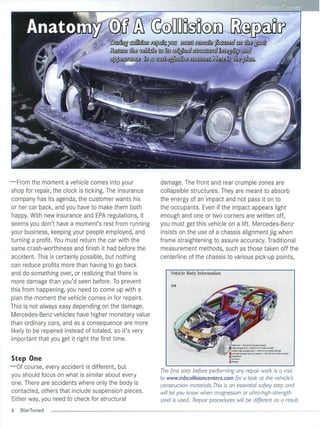 • •                        Corne




- From the moment a vehicle comes into your                  damage. The front and rear crumple zones are
 shop for repair, the clock is ticking. The insurance        co ll apsib le structures. They are meant to absorb
 company has its agenda, the customer wants his              the energy of an impact and not pass it on to
 or her car back, and you have to make them both             the occupants. Even if the impact appears light
 happy. With new insurance and EPA regulations, it           enough and one or two corners are written off,
 seems you don't have a moment's rest from running           you must get this vehic le on a lift. Mercedes-Benz
 you r business, keeping your people employed, and           insists on the use of a chassis alignment jig when
 turning a profit. You must return the car with the          frame straightening to assure accuracy. Traditional
 same crash-worthiness and finish it had before the          measurement methods, such as those taken off the
 accident. This is certainly possible, but nothing           centerline of the chassis to various pick-up points,
 can reduce profits more than having to go back
 and do something over, or realizing that there is               Vehicle Body Information
 more damage than you'd seen before. To prevent
                                                                 216
 th is from happening, you need to come up with a
 plan the moment the vehicle comes in for repairs.
 This is not always easy depending on the damage.
 Mercedes-Benz veh icles have higher monetary va lue
 than ordinary cars, and as a consequence are more
 li ke ly to be repaired instead of tota led, so it's very
 important that you get it right the first time .
                                                                                             Mgd$leel "'300 N/rnm'ttn~511t11cth
                                                                                             HI&h·~ ' ttl.lh.lecl"'S5n ~ /mnllensllclluent1h
                                                                                             Modem hfJ/>-Rll'1!ithsteel -> l000 H/mm' l.ef$iIe.sDmtth
                                                                                             Ulluhl&fHlren~h   $tCd, hot ~~ -> ISao N/fIW!I' IffUIk.uenath


Step One                                                                                     "''''''''m
- Of course, every accident is different, but
                                                             The first step before performing any repair work is a visit
 yo u should focus on what is similar about every            to www.mbcollisioncenters.com for a look at the vehicle's
 one. There are accidents where on ly the body is            construction materials.This is an essential safety step and
 contacted, others that include suspension pieces.           will let you know when magnesium or ultro-high-strength
 Either way, you need to check for structural                steel is used. Repair procedures will be different as a result.
6   StarTuned
 