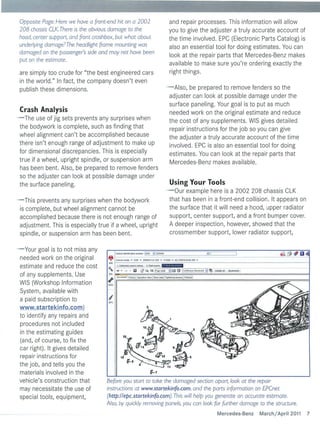 Opposite Page: Here we have a front-end hit on a 2002                    and repair processes . This information wil l allow
    208 chassis eLK. There is the obvious damage to the                      you to give the adjuster a tru ly accurate account of
    hood, center support, and front crash box, but what about                the time involved. EPC (Electronic Parts Catalog) is
    underlying damage ?The headlight frame mounting was                      also an essentia l tool for doing estimates. You can
    damaged on the passenger's side and may not have been
                                                                             look at the repair parts that Mercedes-Benz makes
    put on the estimate.
                                                                             available to ma ke sure you're ordering exactly the
    are simply too crude for "the best engineered cars                       right things .
    in the world." In fact , the company doesn't even
    publish these dimensions.                                                - Also, be prepared to remove fenders so the
                                                                              adjuster can look at possible damage under the
                                                                              surface paneling. Your goal is to put as much
    Crash Analysis                                                            needed work on the origina l estimate and reduce
- The use of jig sets prevents any surprises when                             the cost of any supplements. WIS gives detailed
 the bodywork is complete, such as finding that                               repair instructions for the job so you can give
 wheel alignment can't be accomplished because                                the adjuster a truly accurate account of the time
 there isn't enough range of adjustment to make up                            involved . EPC is also an essential tool for doing
 for dimensional discrepanc ies. This is especial ly                          estimates. You can look at the repair parts that
 true if a wheel, upright spindle, or suspension arm                          Mercedes-Benz makes avai lable.
 has been bent. Also, be prepared to remove fenders
 so the adjuster can look at possible damage under
 the surface paneling.                                                           Using Your Tools
                                                                             - Our example here is a 2002 208 chassis ClK
- This prevents any surprises when th e bod ywork                             that has been in a front-end collision. It appears on
 is complete, but wheel alignment cannot be                                   the surface that it wil l need a hood, upper radiator
 accomplished because there is not enough range of                            support, center support, and a front bumper cover.
 adjustment. This is especially true if a wheel, upright                      A deeper inspection, however, showed that the
 spindle, or suspension arm has been bent.                                    crossmember support, lower radiator support,


-     Your goal is to not miss any
    needed work on the original
    estimate and reduce the cost
    of any supplements. Use
    WIS (Workshop Information
    System, availab le with
    a paid subscription to
    www.startekinfo.com )


                                                           ~~
    to identify any repairs and
    procedures not included
    in the estimating guides
    (and, of course, to fi x the               12~         :~'if~j '~:;J
                                                   ~
                                                          " 4                    D   rJ '
    car right) . It gives detailed
                                               ~ .                                   ~.
    repair instructions for                   '5   it-e         '.
                                                                     r!F,3   .
                                                                                 ~5
    the job, and tells you the                            4             •
                                                                             H
                                                                                          .

    materials involved in the
    vehicle's construction that         Before you start to take the damaged section apart, look at the repair
    may necessitate the use of          instructions at www.startekinfo.com. and the parts information on EPCnet
    special tools, equipment,           (http://epc.startekinfo.com).This will help you generate an accurate estimate.
                                        Also, by quickly removing panels, you con look for further damage to the structure.
                                                                                                Mercedes-Benz   Marchi April 2011     7
 