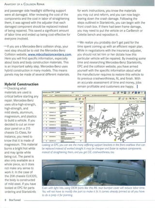 ANATOMY O F A COLLISION RE P IR
                            A


and passenger side headlight stiffening support                                                                  for work in struction s, you know the materials
were all damaged. After reviewing the cost of the                                                                you may cut and reform, and you can now begin
components and the cost in labor of straighten ing                                                               tearing down the crash damage. Following the
them, it was agreed with the adjuster that each                                                                  steps out lined in Startekinfo, you can begin with the
damaged component shou ld be replaced in stead                                                                   front crash box. If there had been frame damage,
of being repaired . This saved a sign ificant amo unt                                                            you may need to put the veh icle on a CarBench or
of labor time and ended up being cost-effective for                                                              Celette bench and reposition it.
everyone involved .
                                                                                                               - We rea lize you probably don't get paid for the
- If you are a Mercedes-Benz co llision shop, yo ur                                                             time spent coming up with an efficient repair plan .
 next step should be to visit the Mercedes-Benz                                                                 While in negotiations with the in surance adjuster,
 Co llision website, www.mbcolissioncenters.com .                                                               you shou ld not let him or her dictate how this
 Here you wil l find specific information, especia lly                                                          particular veh icle will be repaired. By investing some
 about tools and body construction materials. This                                                              time and resea rching Mercedes-Benz Startekinfo,
 is an important safety step. Mercedes-Benz uses                                                                EPC and th e co llision website, yo u have armed
 hybrid construction in many models. This means                                                                 yourse lf with the specifi c information about what
 panels may be made of severa l different materia ls.                                                           the manufacturer requires to restore this vehicle to
                                                                                                                its previous cras hworthin ess, fit, and finish. With
                                                                                                                an accurate assessment of time and money, jobs
Hybrid Construction
                                                                                                                remain profitable and customers are happy. I
- Checki ng what
 materia ls are used is                                                                            31
                                 ftotJmo6e"     I.e. "         2'lJ836SClK320:0J:320JAl'~:cu:.320 U .,. "    2:05.365   ...    62 FRONT PANEl. ..   OOOWtfilHOUSE,FJl.ONT5U!fRA/'E '"
 critica l before starting any
                                                                                                            ~ ~. * '1 - - - - - - - - - - - - - - - - - - - - - - - - -- - - - - L-1
 repa ir. Mercedes-Benz          ,     nnn."   Plllt n.rrb:f
                                                                                                                    -
                                  r    ,
 uses ultra-high-strength,
                                                                         WHU LHOUSE
                                                                         lEFT



 high-strength, and               r    ,                                                                                                     ~
                                                                                                                                             ~                              IGO
                                                                                                    "

                                                                                                                                              ~IOI!~
                                                                                               .
 mi ld steels, aluminum,          r    "
                                  r            A 208620 2261            . WllfiLHOUSE
 magnesium, and plastics               "                                    Rt'"'
                                  r    17      A 1296Z600 II            •• PlATE

 to bu ild a vehicle. If you      r    20      A 208626 01 16
                                                                             FRONTI'UaA TOWHEfI.HOlJ5f
                                                                                                                                           104~
 decided to cut an inner          r    20      A20862602 16             •• REJNfORaMfHT
                                                                             ENGlt.£HOOOHlNGf,RIGHT
                                                                                                                        00 1



 door panel on a 215              r
                                       "       A2:05620OSn              . . STIFfENJHG

                                                                             ,....,.,...,
                                                                             FRONT FEtaA TO lEfT FRONT


 chassis CL-C lass, for           r
                                       "       A 208620 06     n        "    STlffEl'llNG
                                                                             FRONT f EMJER T RIGHTFRONT
                                                                                            O


 instance, you need to            r    J2      A2!l26268B 14
                                                                             """""""
                                                                        •• DRAnEr
                                                                             HVllRAU.ICLMTBRAO:!:TT Ol EFT
                                                                             ~A8S/ETSJASA

 know th at it is made of         r    3S      AOCIl99CJI ZIO           " SCIlfW


 magnesium . This material       Looking at EPC, you con see the many stiffening support brackets in the front crash box that con
 burns a bright hot white        be replaced instead of worked straight. It may be cheaper and foster to replace components
 and may ignite whi le           instead of straightening them, and you get o.E. crashworthiness, too.
 being cut. The panel is
 also on ly available as a
 whole pi ece, so it does
 not make any sense to
 work it. In the case of
 the 208 chassis CLK320,
 th e body is constructed
 of mild steel. If you have
 looked at EPC for parts         Even with light hits, using OEM ports like this ML rear bumper cover will reduce labor time.
 ordering and Startekinfo        You will not have to modify the port to make it fit. It comes already primed so all you have
                                 to do is prep it for pointing.
 8   StarTuned
 