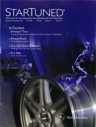 STARTUNED
Information for the Independent Mercedes-Benz Service Professional
November/December 2011      U.S. $6.00   €9.00   Volume I I   Number 6




    I N THIS ISSUE:

    2 STRAIGHT TALK
      Frame & Suspension Alignment Pose Unique Challenges

    s POWER PLANT
      Dual Battery system

    1 C A T G O T Y O U R IV
    2
      Making sure that cat's really dead

    is T H E NET
      Tech info for you




                    M f c                                            <ay
 