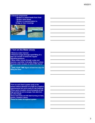 4/8/2011




6. General components
       • Broken or raised heads from frost
       • Broken valve boxes
       • Broken or exposed pipes i.e.
       bridge or river crossings




7. Turn on the Water slowly
• Reduces water hammer
• Pressure surges through rapid filling of a
pipe can exceed 15 times the regular
operating pressure.
• When water moves through a pipe and
reaches a sprinkler it abruptly stops or slows
because water escapes at about 20% that of
air.
• TAKE YOUR TIME figure at least two days for
filling the lines




•Turn on and check system early in the
season before demand is to high for irrigation
requirements but not to early to risk freezing!
•Place quick couplers around property (a few
high points) for air to escape. Can also turn
on a few heads
•Once main lines are full start turning on tees,
greens, isolation valves.
•Patrol for leaks throughout system




                                                         3
 