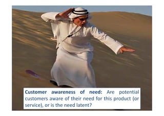 Customer awareness of need: Are potential
customers aware of their need for this product (or
service), or is the need latent?
 