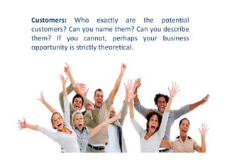 Customers: Who exactly are the potential
customers? Can you name them? Can you describe
them? If you cannot, perhaps your business
opportunity is strictly theoretical.
 