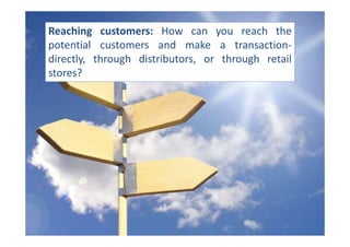 Reaching customers: How can you reach the
potential customers and make a transaction-
directly, through distributors, or through retail
stores?
 