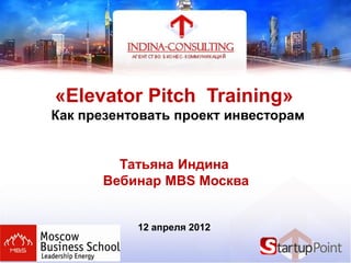 «Elevator Pitch Training»
Как презентовать проект инвесторам
Татьяна Индина
Вебинар MBS Москва
12 апреля 2012
 
