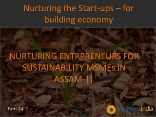 NURTURING ENTRPRENEURS FOR
SUSTAINABILITY MSMEs IN
ASSAM-||
Nurturing the Start-ups – for
building economy
Part - 14
 