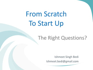 From Scratch
To Start Up
The Right Questions?

Ishmeet Singh Bedi
Ishmeet.bedi@gmail.com

 