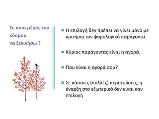 Σε ποιο μέρος του
κόσμου
να ξεκινήσω ?
Η επιλογή δεν πρέπει να γίνει μόνο με
κριτήριο τον φορολογικό παράγοντα.
Κύριος παράγοντας είναι η αγορά.
Που είναι η αγορά σου?
Σε κάποιες (πολλές) περιπτώσεις, η
έναρξη στο εξωτερικό δεν είναι καν
επιλογή
 