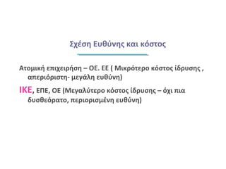 Σχέση Ευθύνης και κόστος
Ατομική επιχειρήση – ΟΕ. ΕΕ ( Μικρότερο κόστος ίδρυσης ,
απεριόριστη- μεγάλη ευθύνη)
ΙΚΕ, ΕΠΕ, ΟΕ (Μεγαλύτερο κόστος ίδρυσης – όχι πια
δυσθεόρατο, περιορισμένη ευθύνη)
 
