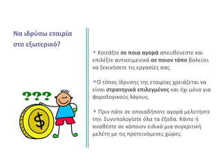 Να ιδρύσω εταιρία
στο εξωτερικό?
Κοιτάξτε σε ποια αγορά απευθύνεστε και
επιλέξτε αντικειμενικά σε ποιον τόπο βολεύει
να ξεκινήσετε τις εργασίες σας.
Ο τόπος ίδρυσης της εταιρίας χρειάζεται να
είναι στρατηγικά επιλεγμένος και όχι μόνο για
φορολογικούς λόγους.
Πριν πάτε σε οποιαδήποτε αγορά μελετήστε
την. Συνυπολογίστε όλα τα έξοδα. Κάντε ή
αναθέστε σε κάποιον ειδικό μια συγκριτική
μελέτη με τις προτεινόμενες χώρες.
 