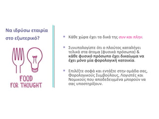 Κάθε χώρα έχει τα δικά της συν και πλην.
Συνυπολογίστε ότι ο πλούτος καταλήγει
τελικά στα άτομα (φυσικά πρόσωπα) &
κάθε φυσικό πρόσωπο έχει δικαίωμα να
έχει μόνο μία φορολογική κατοικία.
Επιλέξτε σοφά και εντάξτε στην ομάδα σας,
Φορολογικούς Συμβούλους, Λογιστές και
Νομικούς που αποδεδειγμένα μπορούν να
σας υποστηρίξουν.
Να ιδρύσω εταιρία
στο εξωτερικό?
 