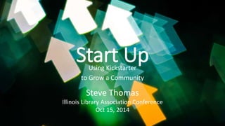 Start Up 
Using Kickstarter 
to Grow a Community 
Steve Thomas 
Illinois Library Association Conference 
Oct 15, 2014 
 